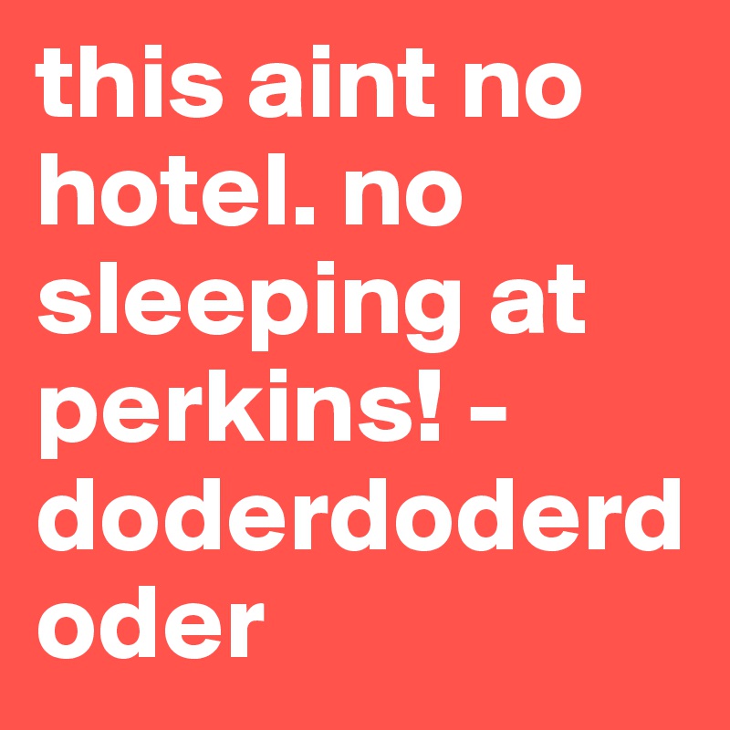 this aint no hotel. no sleeping at perkins! -doderdoderdoder