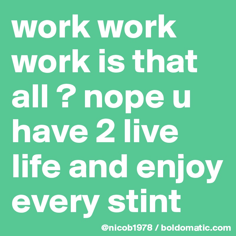 work work work is that all ? nope u have 2 live life and enjoy every stint
