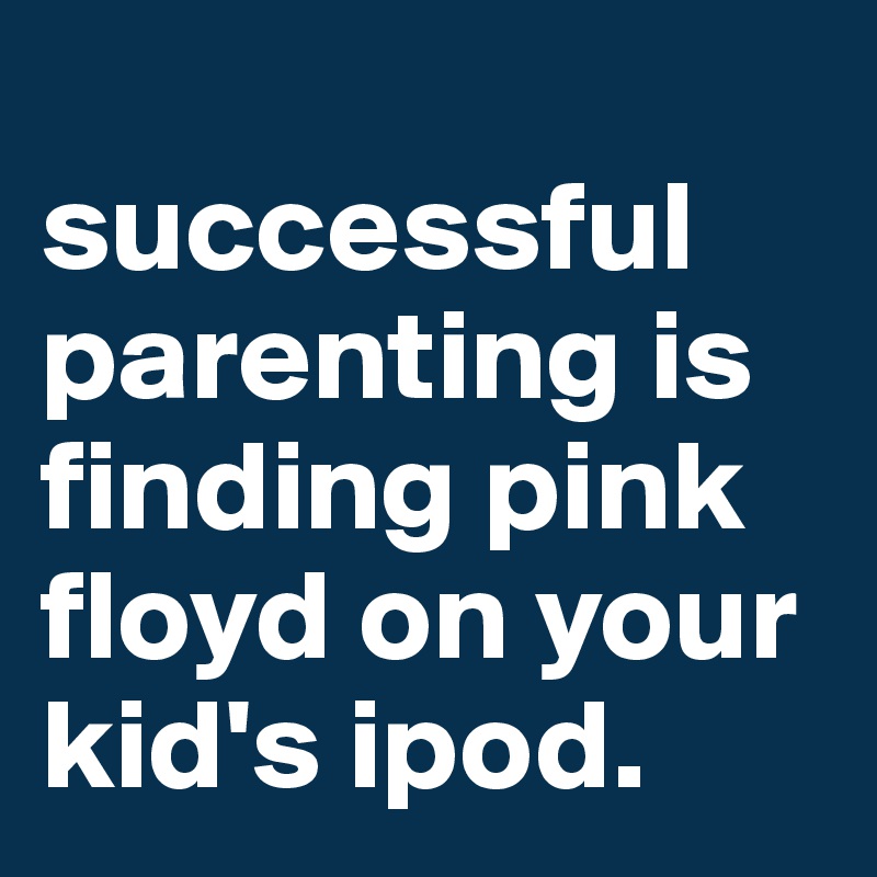 
successful parenting is finding pink floyd on your kid's ipod.