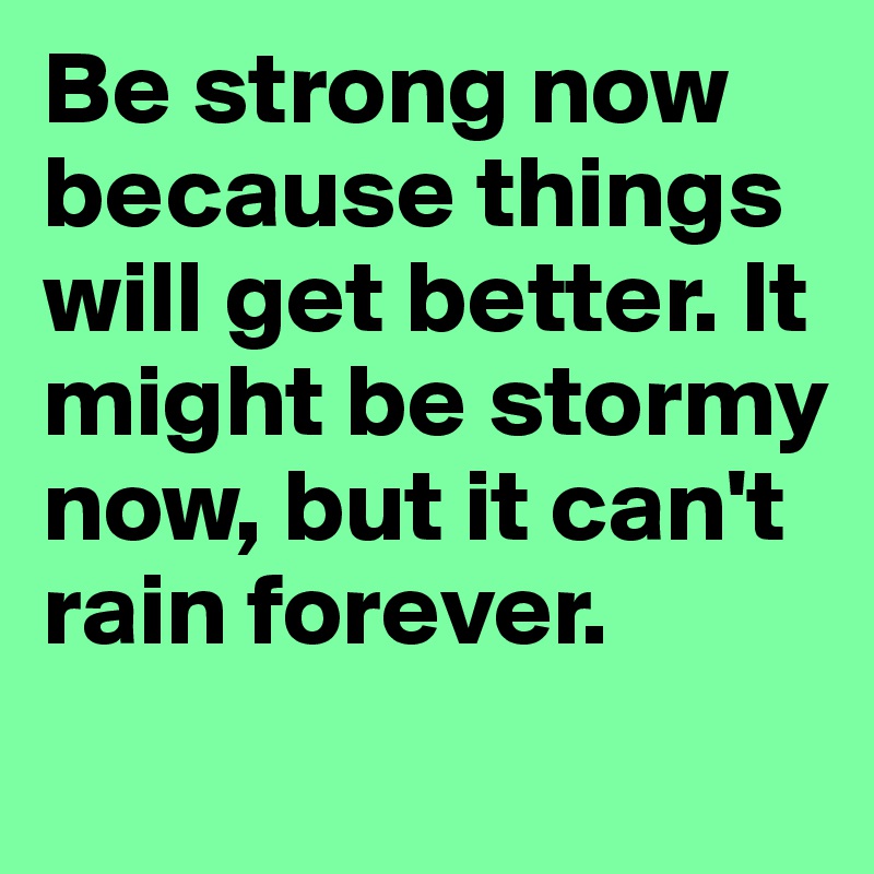 Be strong now because things will get better. It might be stormy now, but it can't rain forever.
