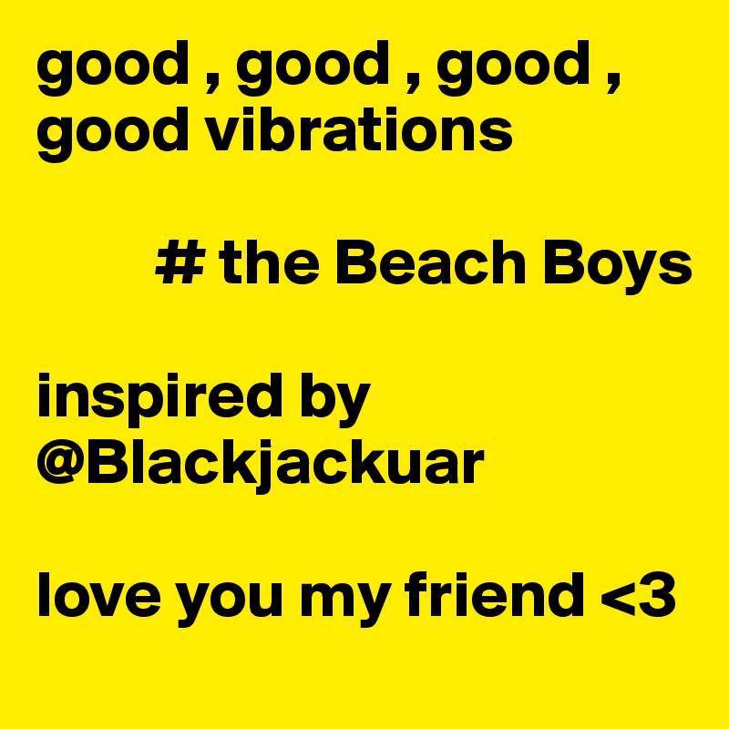 good , good , good , good vibrations

         # the Beach Boys

inspired by @Blackjackuar

love you my friend <3