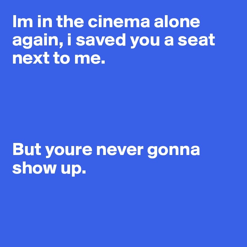 Im in the cinema alone again, i saved you a seat next to me. 




But youre never gonna show up. 


