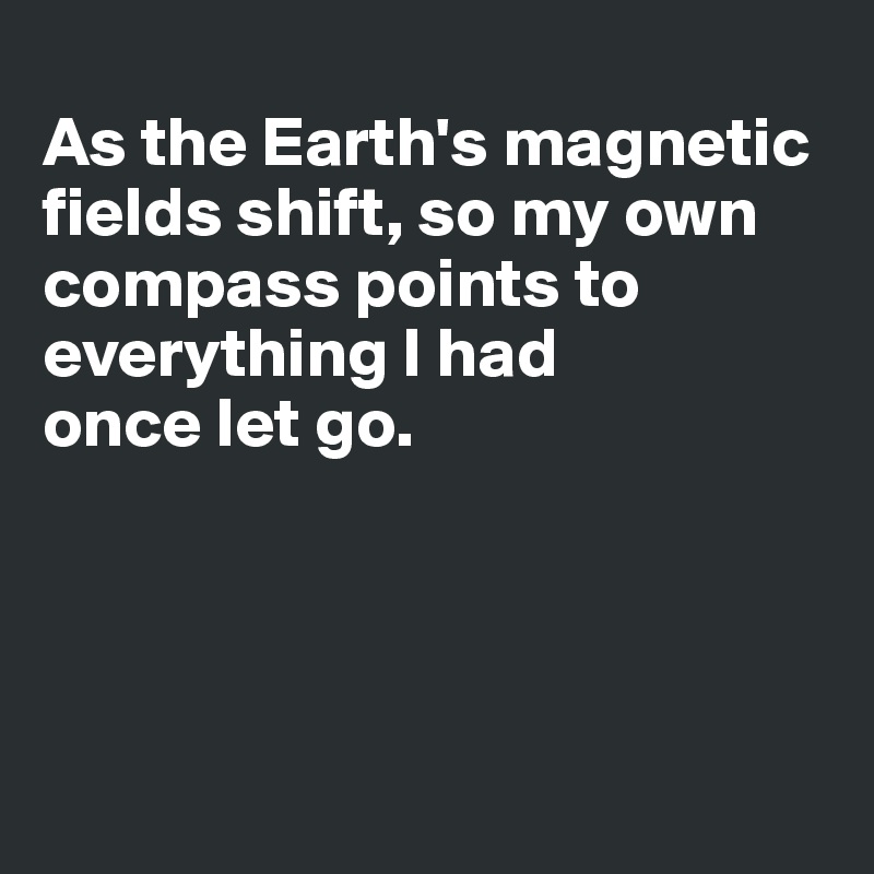 
As the Earth's magnetic fields shift, so my own compass points to everything I had 
once let go.




