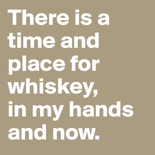 There is a time and place for whiskey, 
in my hands and now. 