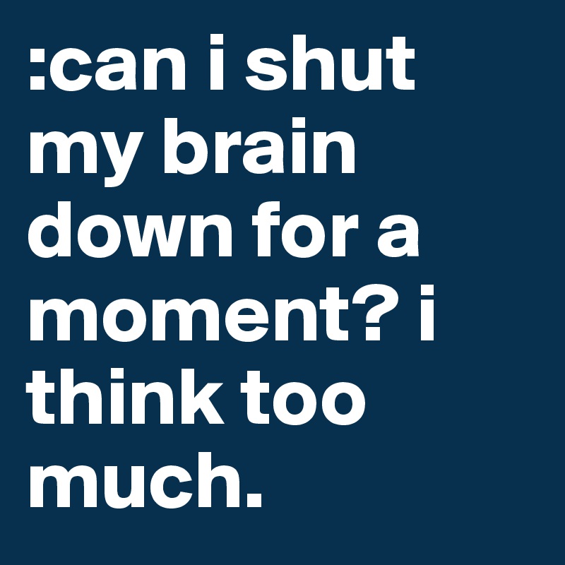 :can i shut my brain down for a moment? i think too much. 