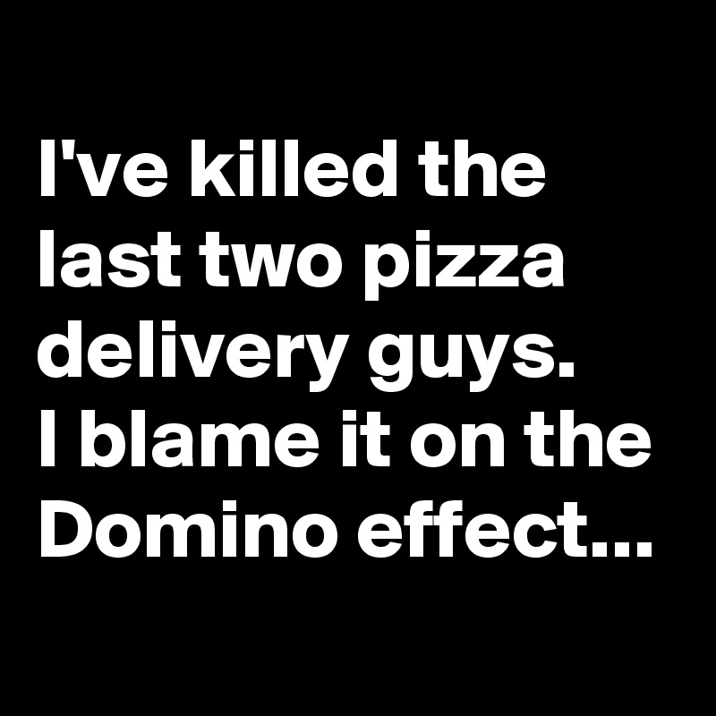 
I've killed the last two pizza delivery guys.
I blame it on the Domino effect...
