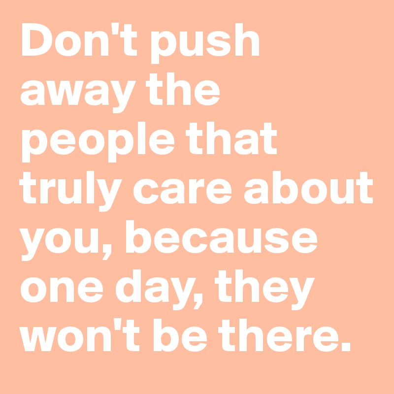 Dont Push Away The People That Truly Care About You Because One Day They Wont Be There