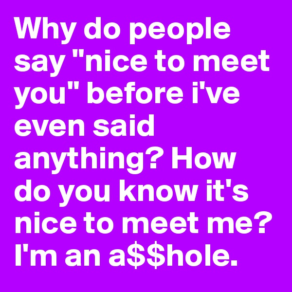 Why do people say "nice to meet you" before i've even said anything? How do you know it's nice to meet me? I'm an a$$hole.