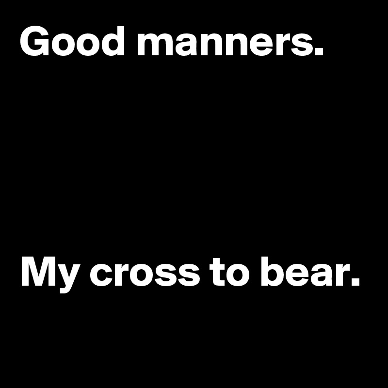 Good manners.




My cross to bear.
