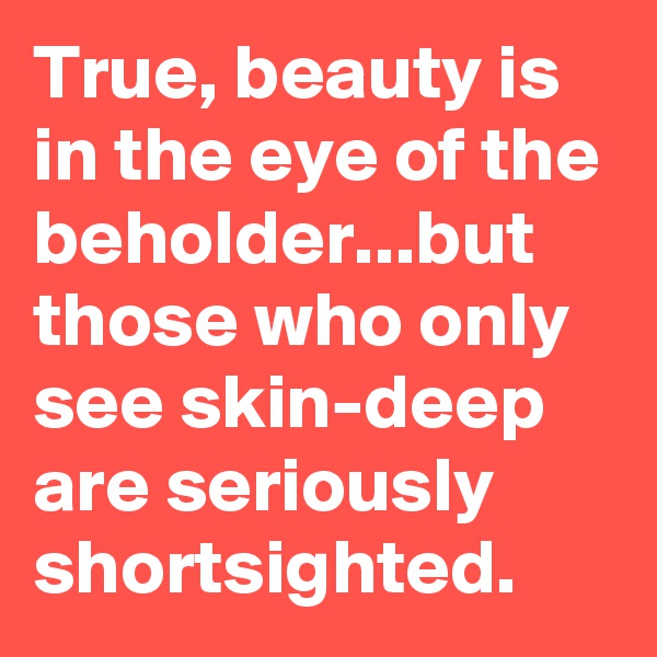 True, beauty is in the eye of the beholder...but those who only see skin-deep are seriously shortsighted.
