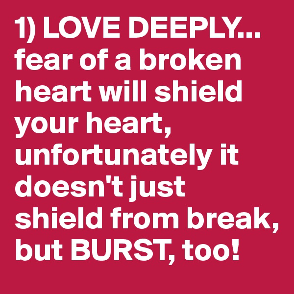 1) LOVE DEEPLY... fear of a broken heart will shield your heart, unfortunately it doesn't just shield from break, but BURST, too!