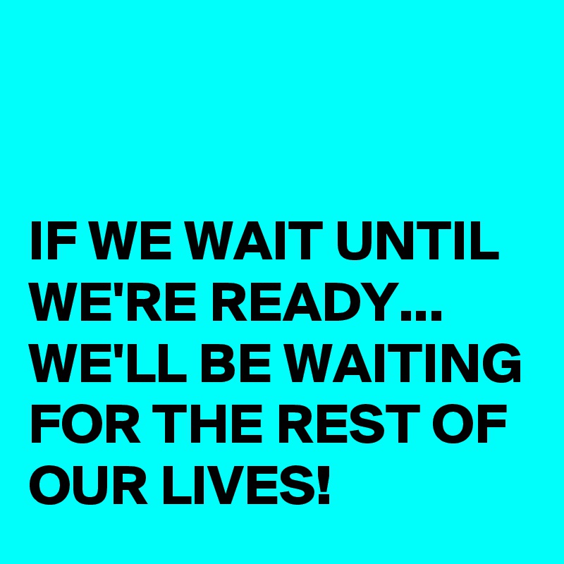 


IF WE WAIT UNTIL WE'RE READY... WE'LL BE WAITING FOR THE REST OF OUR LIVES!