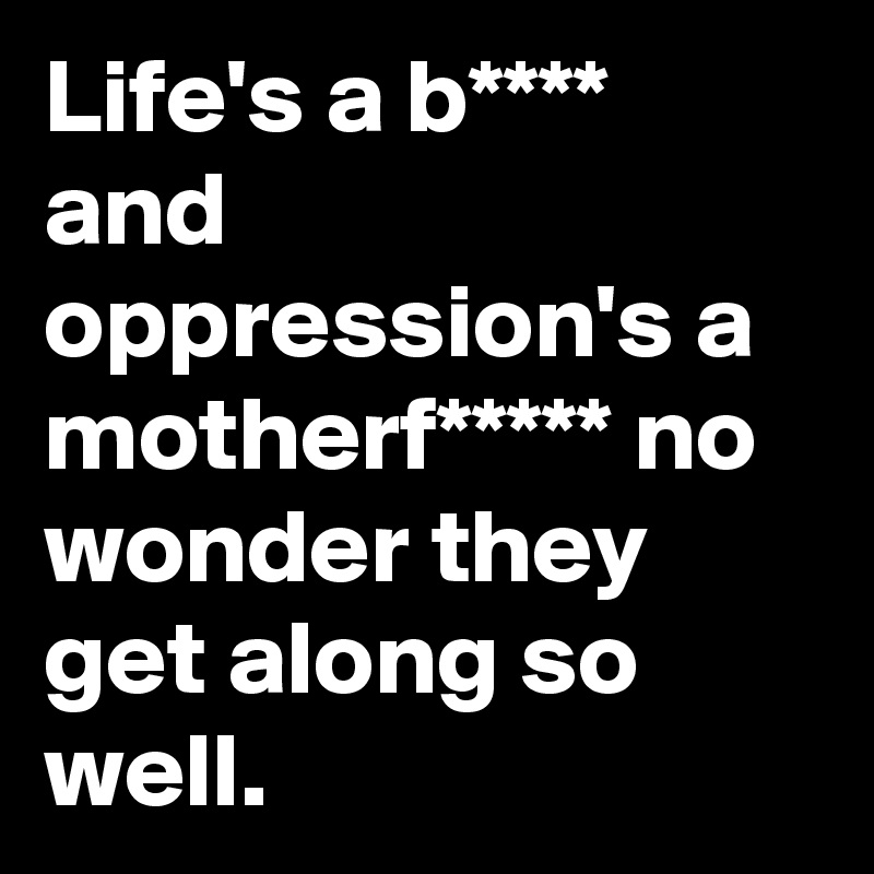 Life's a b**** and oppression's a motherf***** no wonder they get along so well.