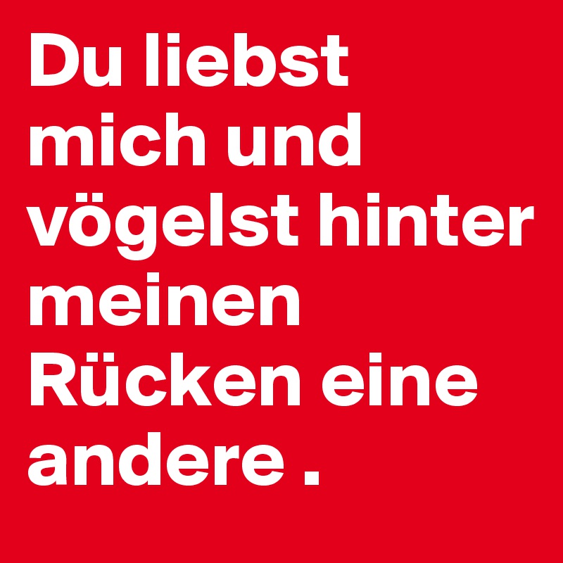 Du liebst mich und vögelst hinter meinen Rücken eine andere . 