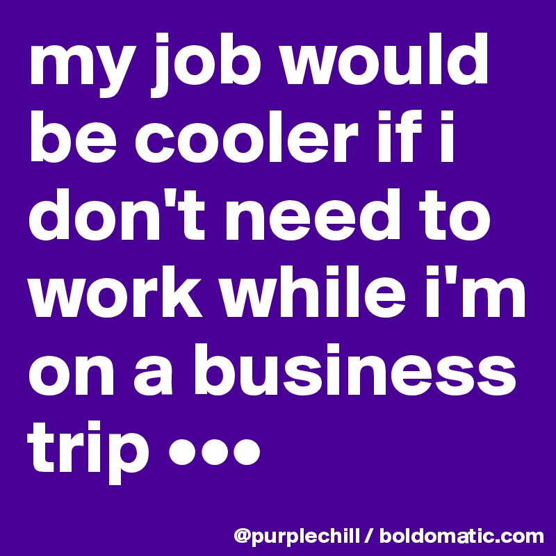 my job would be cooler if i don't need to work while i'm on a business trip •••