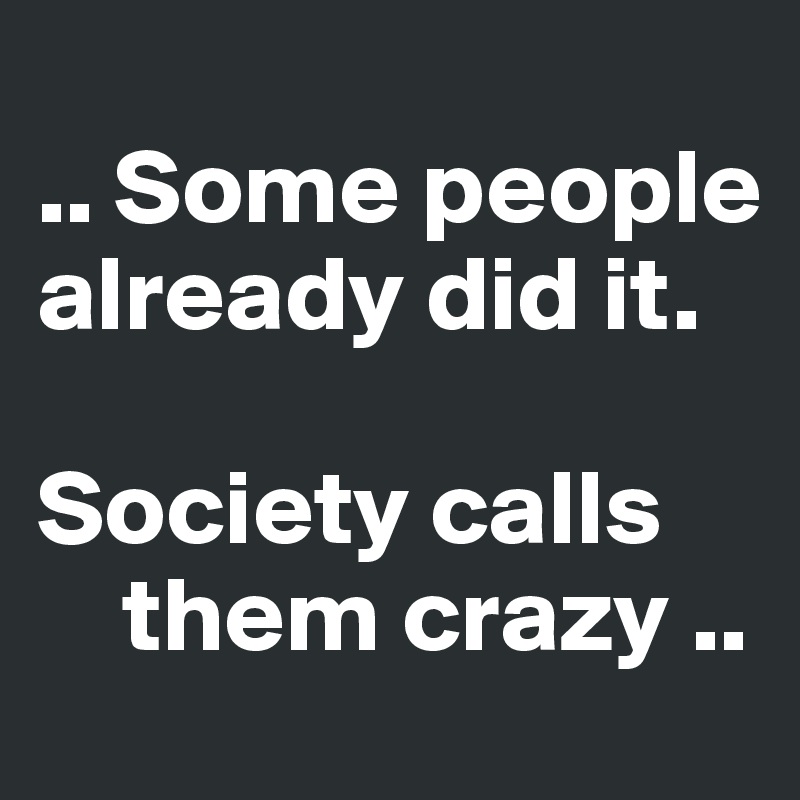 
.. Some people already did it. 

Society calls 
    them crazy ..