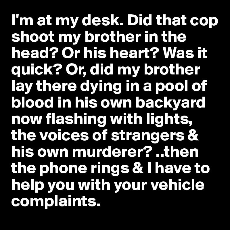 I'm at my desk. Did that cop shoot my brother in the head? Or his heart? Was it quick? Or, did my brother lay there dying in a pool of blood in his own backyard now flashing with lights, the voices of strangers & his own murderer? ..then the phone rings & I have to help you with your vehicle complaints.