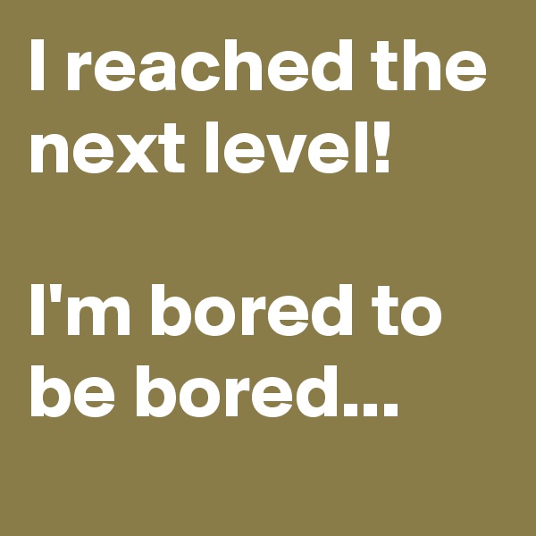 I reached the next level!

I'm bored to be bored...