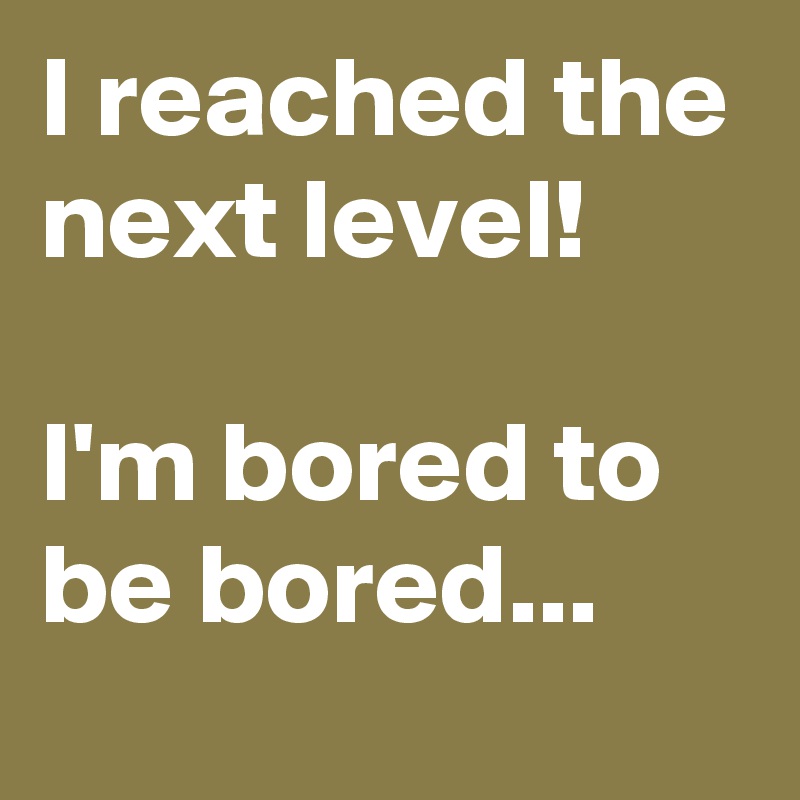 I reached the next level!

I'm bored to be bored...