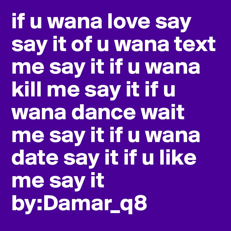 if u wana love say say it of u wana text me say it if u wana kill me say it if u wana dance wait me say it if u wana date say it if u like me say it          by:Damar_q8