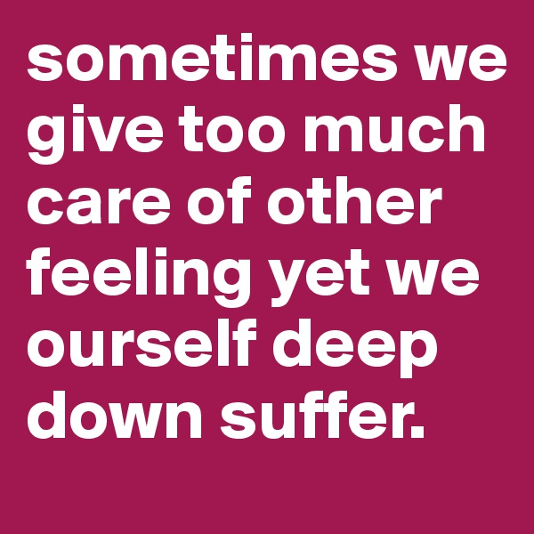 sometimes we give too much care of other feeling yet we ourself deep down suffer.
