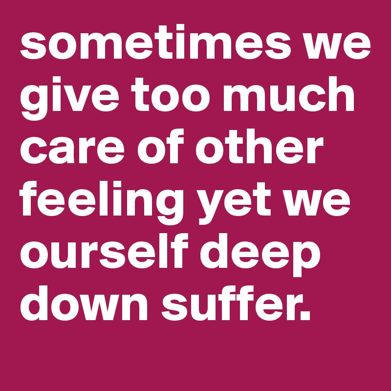 sometimes we give too much care of other feeling yet we ourself deep down suffer.