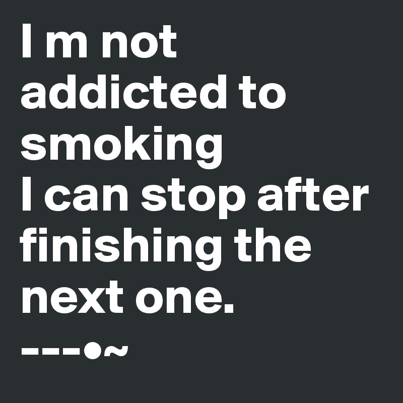 I m not addicted to smoking 
I can stop after finishing the next one.
---•~