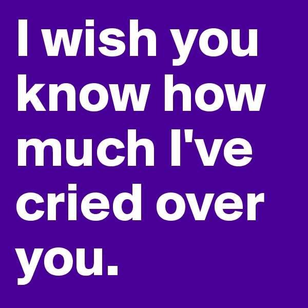 I wish you know how much I've cried over you.
