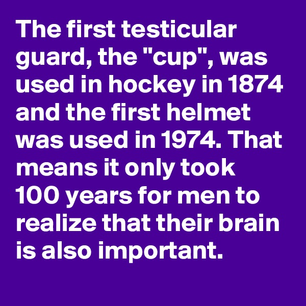 The first testicular guard, the "cup", was used in hockey in 1874 and the first helmet was used in 1974. That means it only took 100 years for men to realize that their brain is also important.