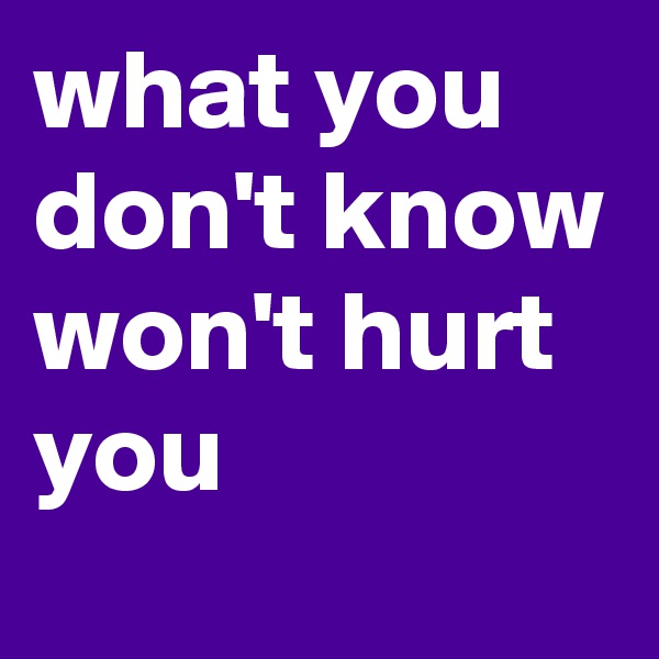 what you don't know won't hurt you