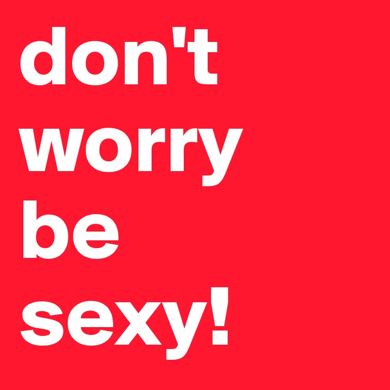 don't worry
be 
sexy!