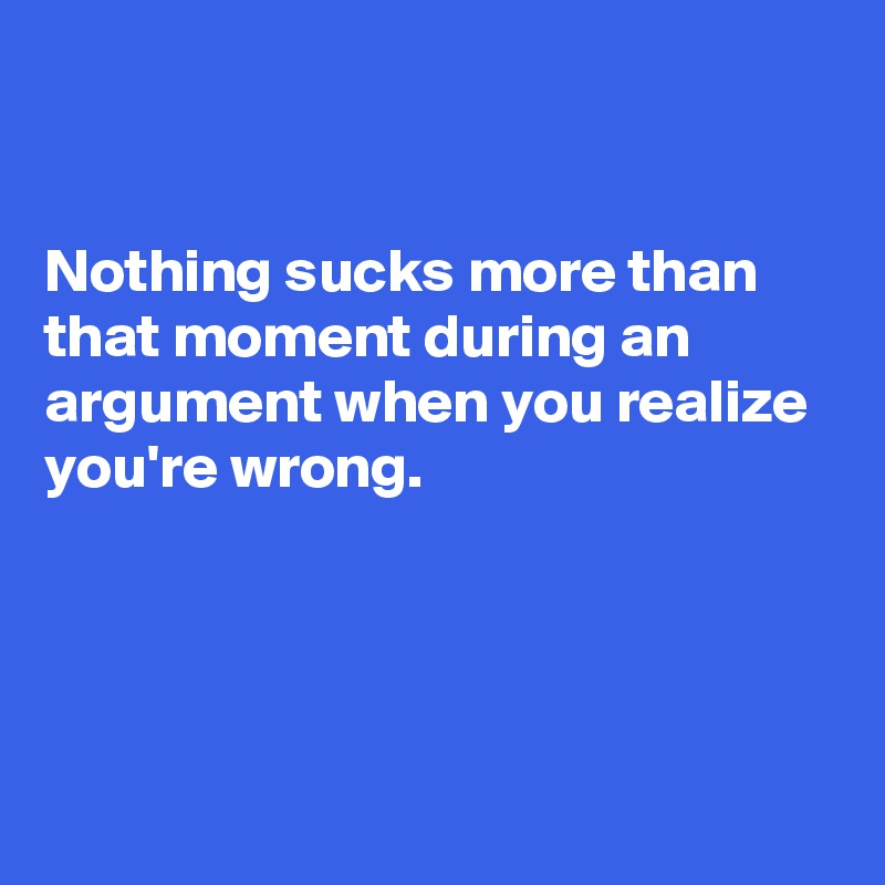 


Nothing sucks more than that moment during an argument when you realize you're wrong.




