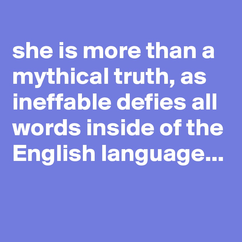 
she is more than a mythical truth, as ineffable defies all words inside of the English language...

