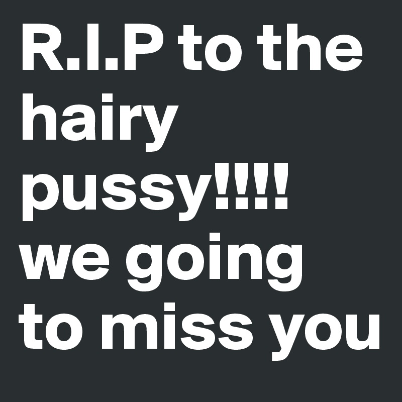 R.I.P to the hairy pussy!!!! we going to miss you