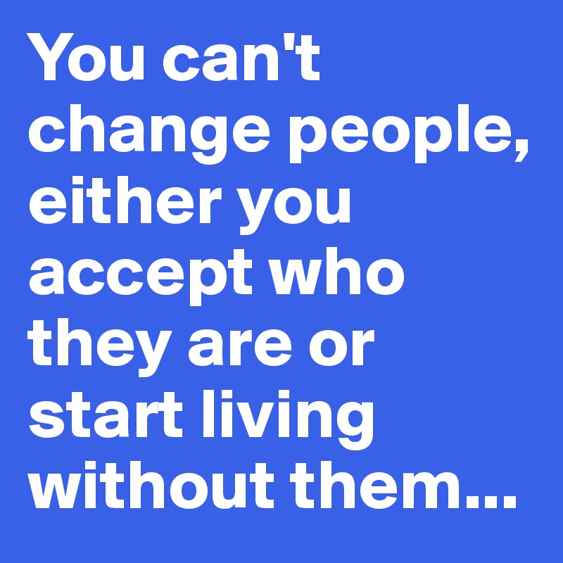 You can't change people, either you accept who they are or start living without them...