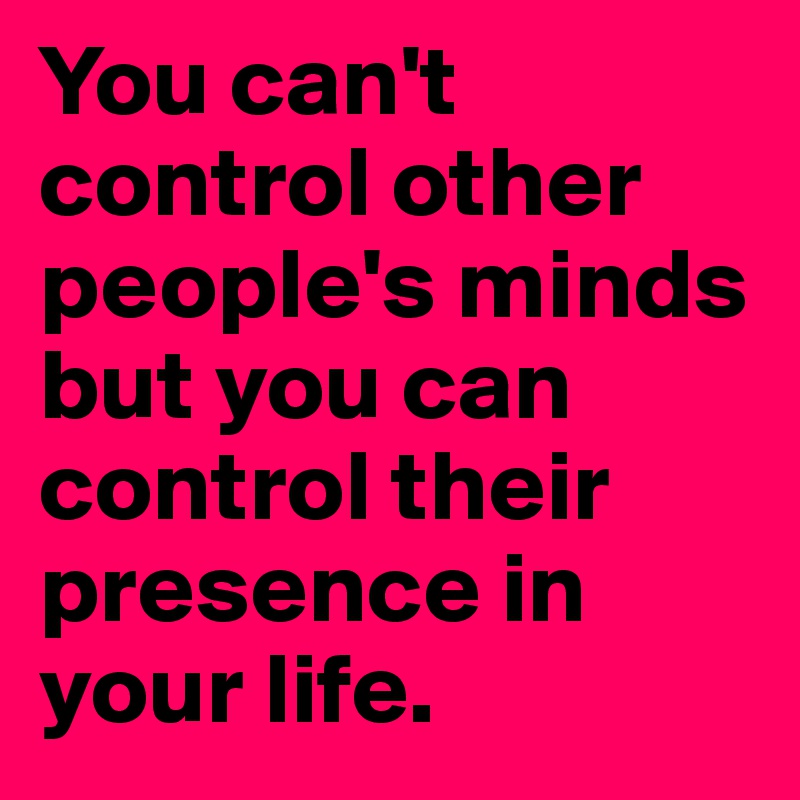 You can't control other people's minds but you can control their presence in your life.