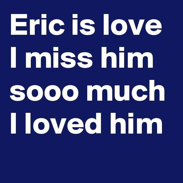 Eric is love I miss him sooo much I loved him