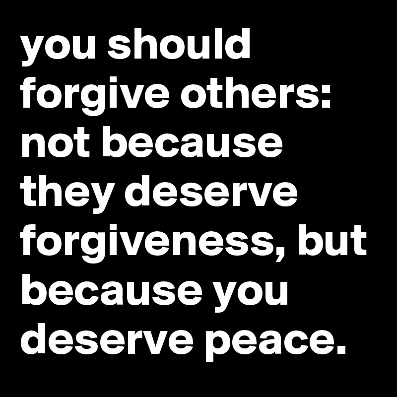 you should forgive others:  not because they deserve forgiveness, but because you deserve peace.