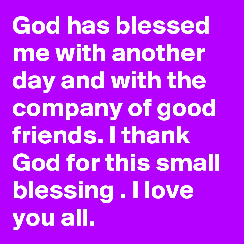 God has blessed me with another day and with the company of good friends. I thank God for this small blessing . I love you all.