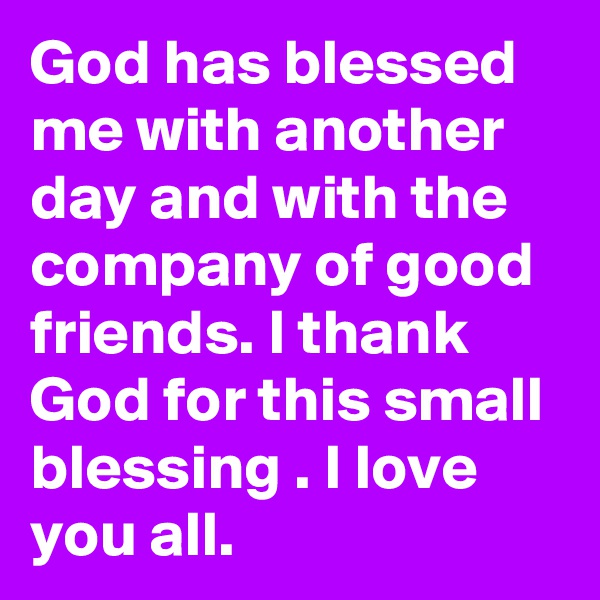 God has blessed me with another day and with the company of good friends. I thank God for this small blessing . I love you all.