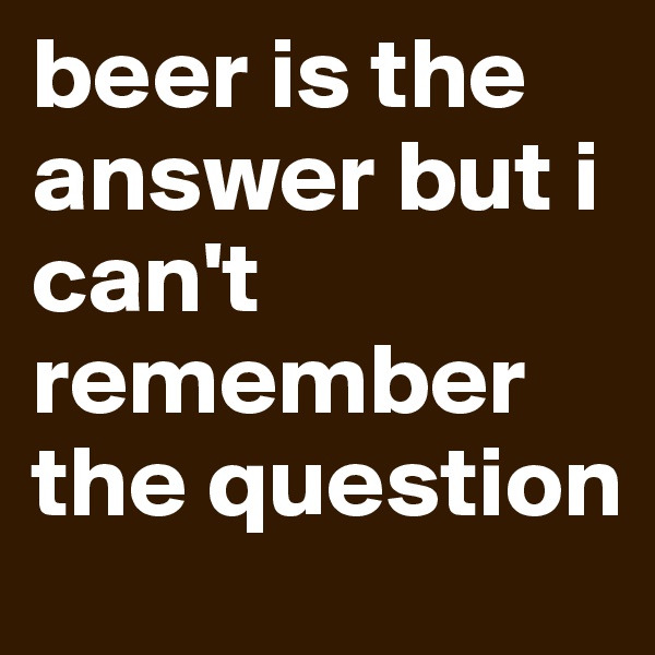 beer is the answer but i can't remember the question