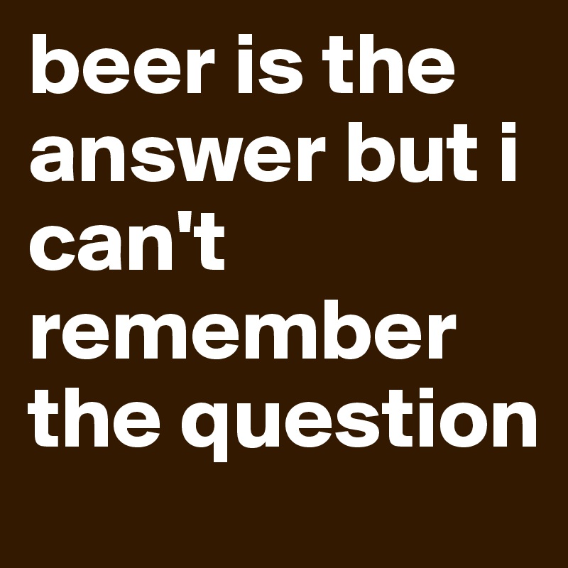 beer is the answer but i can't remember the question