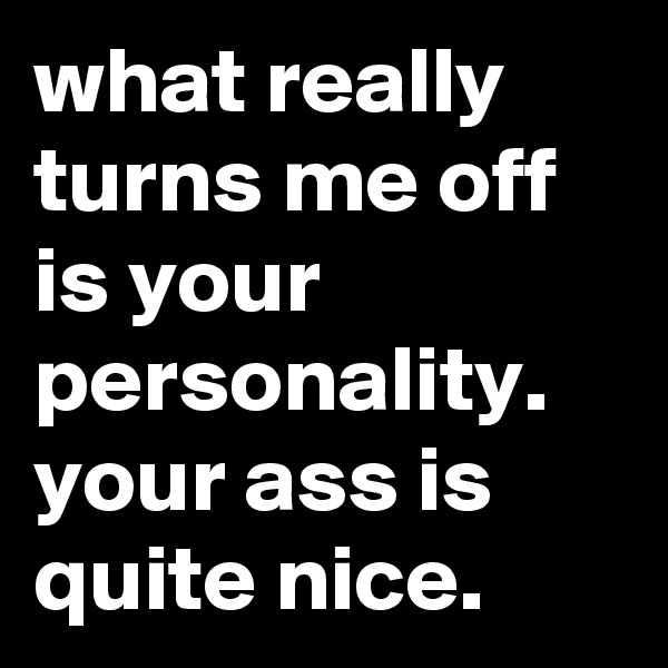 what really turns me off is your personality. your ass is quite nice.