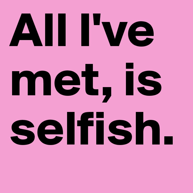 All I've met, is selfish.
