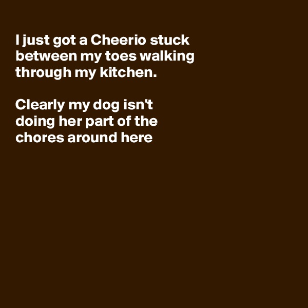 
I just got a Cheerio stuck
between my toes walking
through my kitchen.

Clearly my dog isn't 
doing her part of the
chores around here








