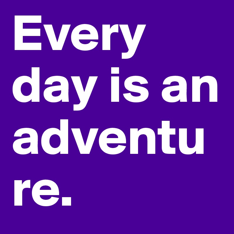 Every day is an adventure.