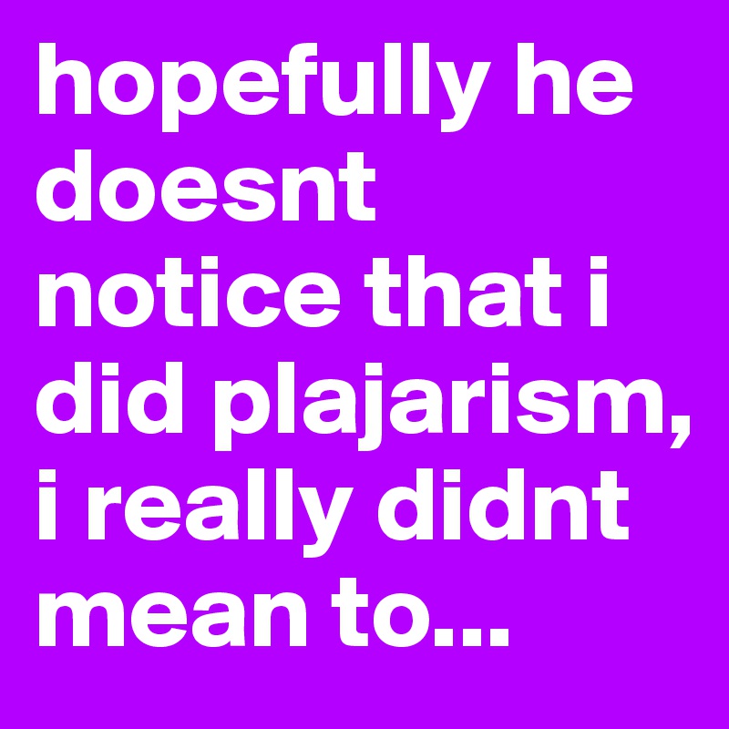 hopefully he doesnt notice that i did plajarism, i really didnt mean to...