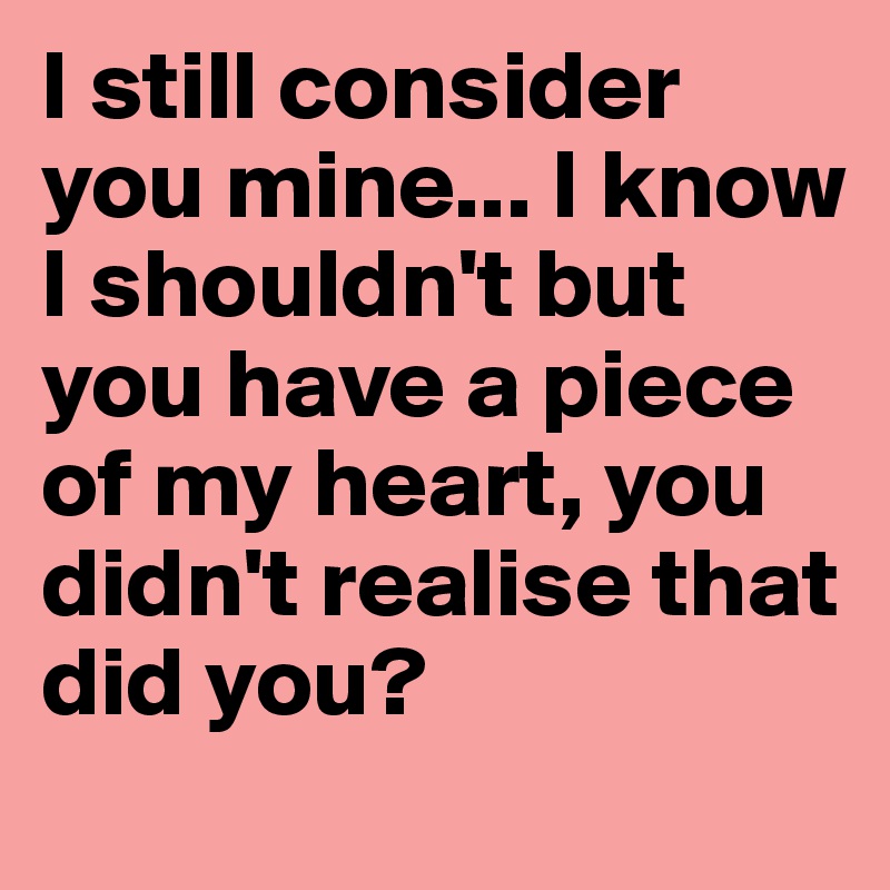 I still consider you mine... I know I shouldn't but you have a piece of my heart, you didn't realise that did you?