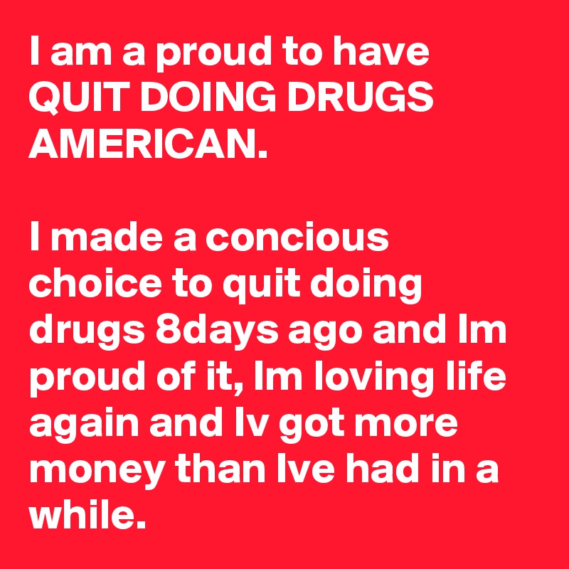 I am a proud to have QUIT DOING DRUGS AMERICAN. 

I made a concious choice to quit doing drugs 8days ago and Im proud of it, Im loving life again and Iv got more money than Ive had in a while. 