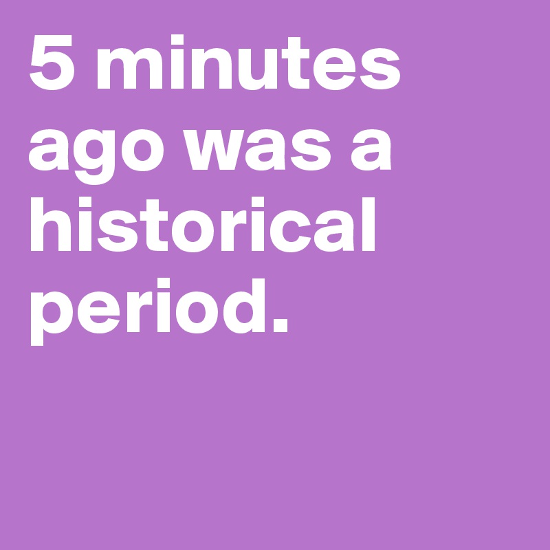 5 minutes ago was a historical period.

